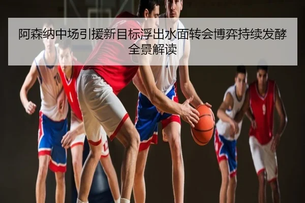 阿森纳中场引援新目标浮出水面转会博弈持续发酵全景解读