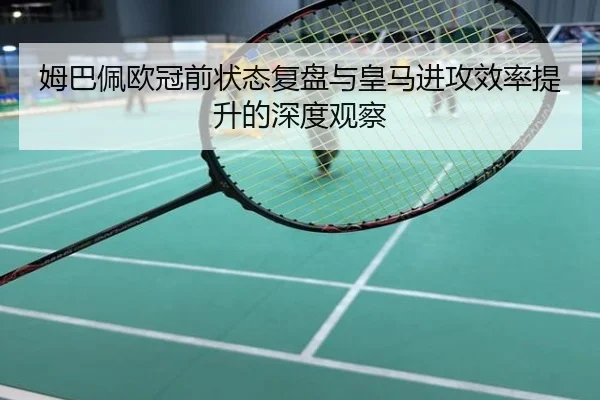 姆巴佩欧冠前状态复盘与皇马进攻效率提升的深度观察