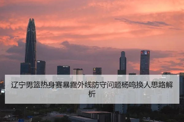 辽宁男篮热身赛暴露外线防守问题杨鸣换人思路解析