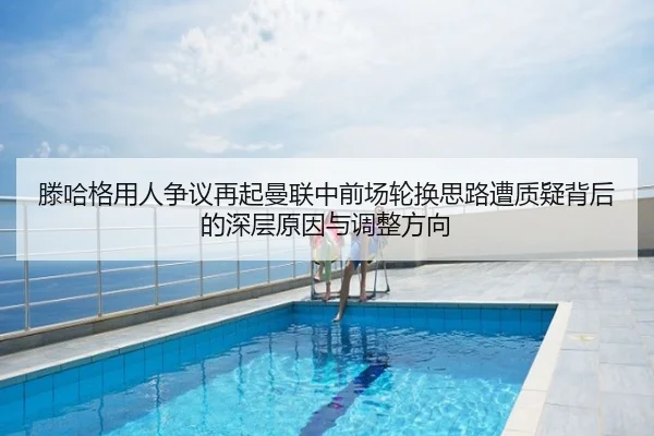 滕哈格用人争议再起曼联中前场轮换思路遭质疑背后的深层原因与调整方向
