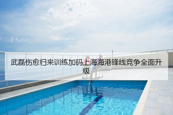 武磊伤愈归来训练加码上海海港锋线竞争全面升级