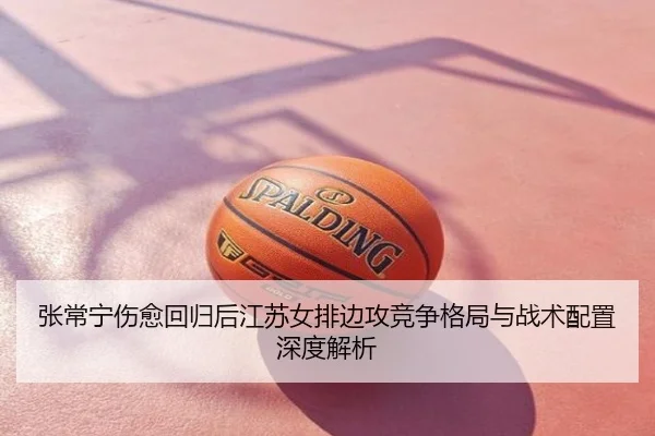 张常宁伤愈回归后江苏女排边攻竞争格局与战术配置深度解析
